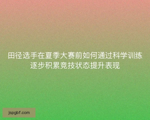 田径选手在夏季大赛前如何通过科学训练逐步积累竞技状态提升表现