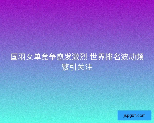 国羽女单竞争愈发激烈 世界排名波动频繁引关注