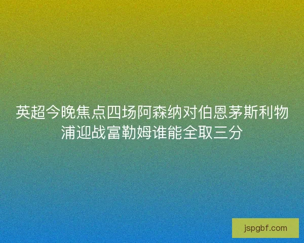 英超今晚焦点四场阿森纳对伯恩茅斯利物浦迎战富勒姆谁能全取三分