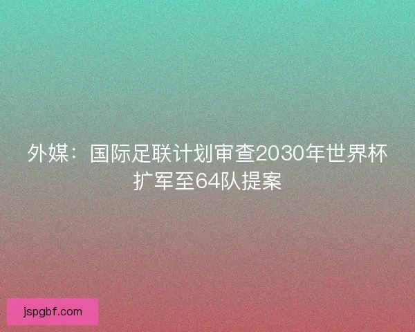 外媒：国际足联计划审查2030年世界杯扩军至64队提案