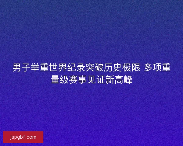 男子举重世界纪录突破历史极限 多项重量级赛事见证新高峰