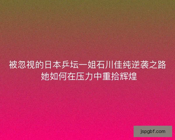 被忽视的日本乒坛一姐石川佳纯逆袭之路 她如何在压力中重拾辉煌