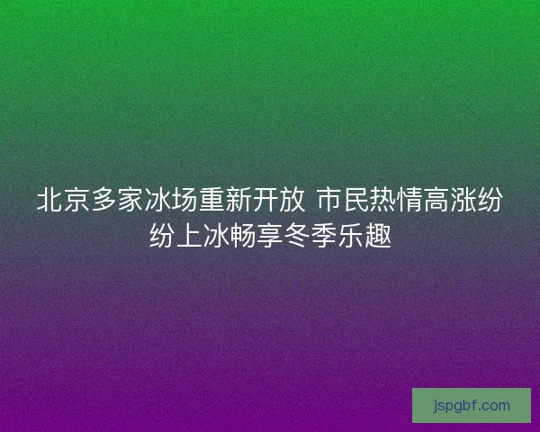 北京多家冰场重新开放 市民热情高涨纷纷上冰畅享冬季乐趣