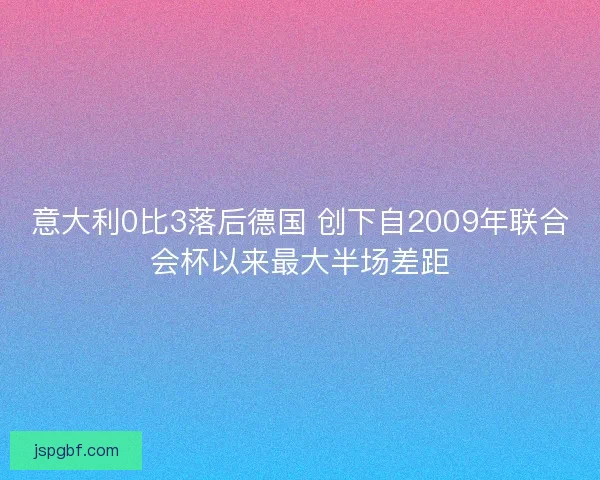 意大利0比3落后德国 创下自2009年联合会杯以来最大半场差距