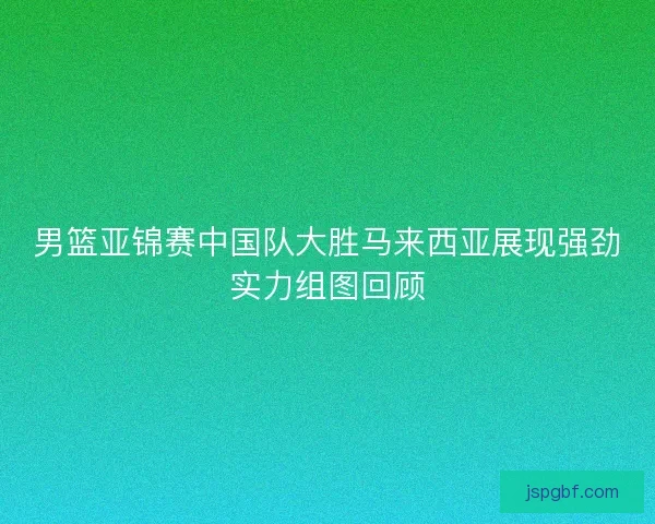 男篮亚锦赛中国队大胜马来西亚展现强劲实力组图回顾