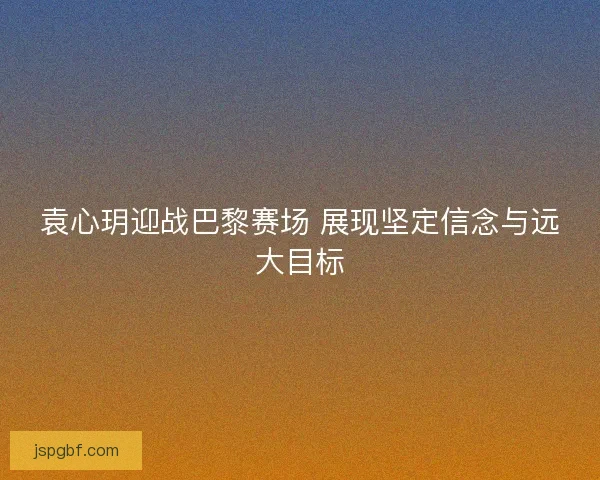 袁心玥迎战巴黎赛场 展现坚定信念与远大目标