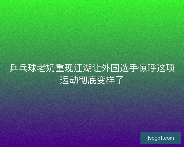 乒乓球老奶重现江湖让外国选手惊呼这项运动彻底变样了