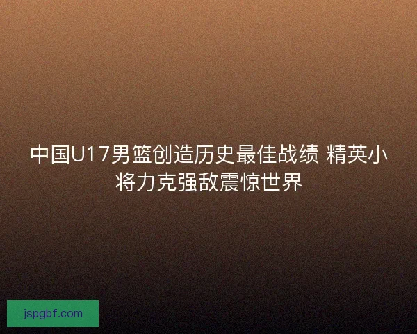 中国U17男篮创造历史最佳战绩 精英小将力克强敌震惊世界