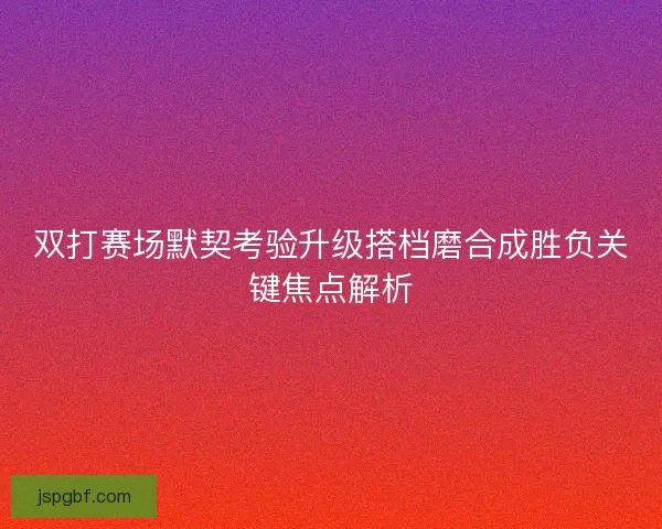 双打赛场默契考验升级搭档磨合成胜负关键焦点解析