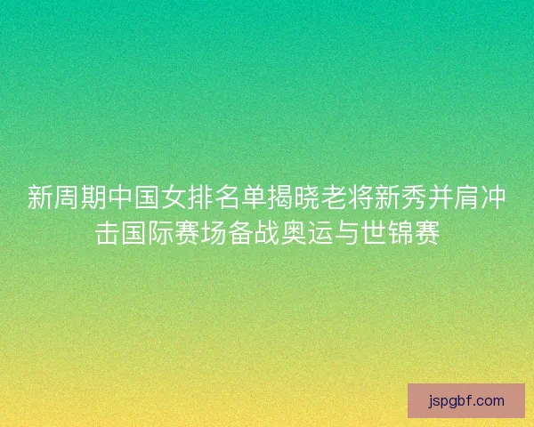 新周期中国女排名单揭晓老将新秀并肩冲击国际赛场备战奥运与世锦赛