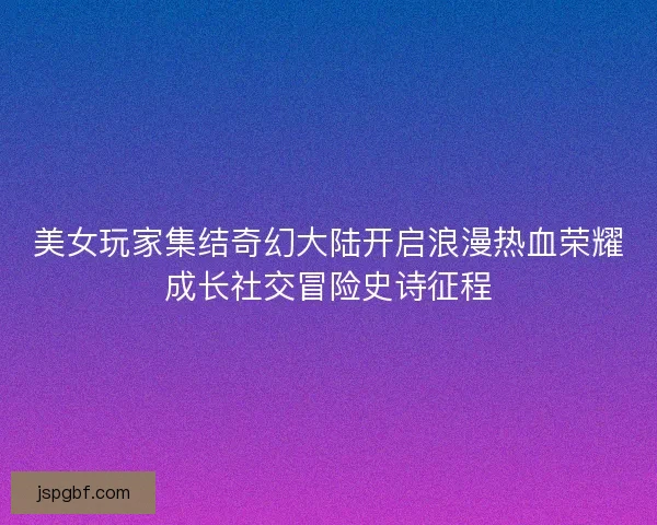 美女玩家集结奇幻大陆开启浪漫热血荣耀成长社交冒险史诗征程