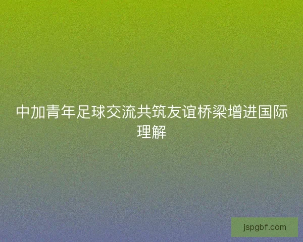 中加青年足球交流共筑友谊桥梁增进国际理解