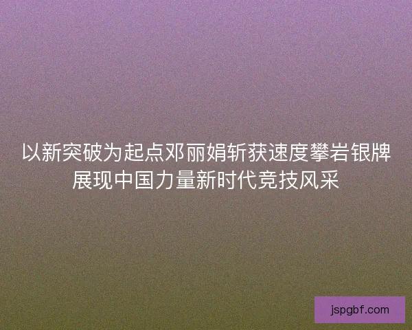 以新突破为起点邓丽娟斩获速度攀岩银牌展现中国力量新时代竞技风采