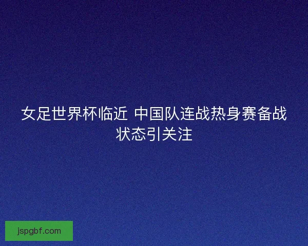 女足世界杯临近 中国队连战热身赛备战状态引关注
