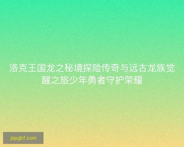 洛克王国龙之秘境探险传奇与远古龙族觉醒之旅少年勇者守护荣耀